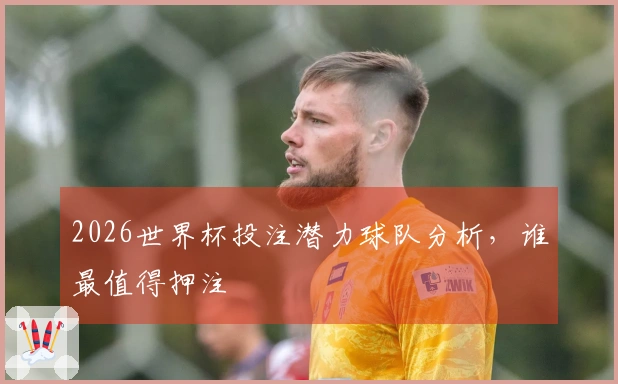 2026世界杯投注潜力球队分析，谁最值得押注