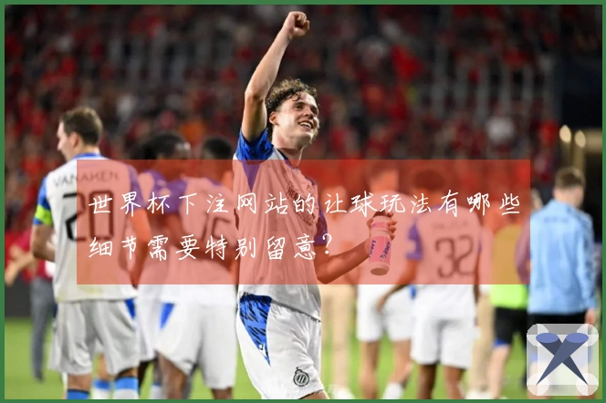 世界杯下注网站的让球玩法有哪些细节需要特别留意？