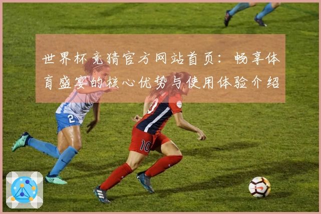 世界杯竞猜官方网站首页：畅享体育盛宴的核心优势与使用体验介绍